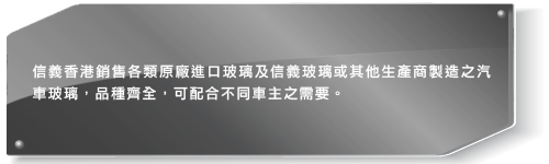 信義香港銷售各類原廠進口玻璃及信義玻璃或其他生產商製造之汽車玻璃，品種齊全，可配合不同車主及車廠營辦商之需要。