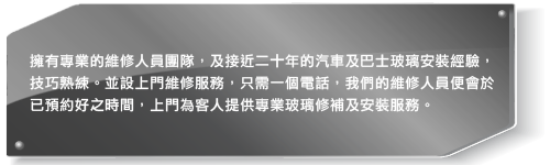 擁有專業的維修人員團隊，及超過十年的汽車及巴士玻璃安裝經驗，技巧熟綀。並設上門維修服務，只需一個電話，我們的維修人員會於已預約好之時間，上門為客人提供專業玻璃修補及安裝服務。