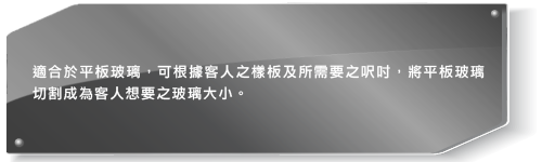 適合於平板玻璃,可根據客人之樣板及所需要之呎吋,將平板玻璃切割成為客人想要之玻璃大小。
