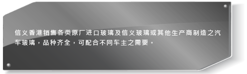 信义香港销售各类原厂进口玻璃及信义玻璃或其他生产商制造之汽车玻璃，品种齐全，可配合不同车主及车厂营办商之需要。