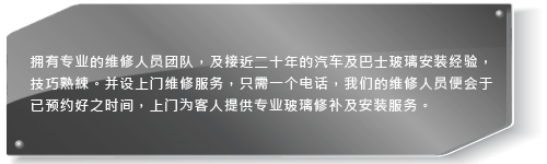 拥有专业的维修人员团队，及超过十年的汽车及巴士玻璃安装经验，技巧熟綀。并设上门维修服务，只需一个电话，我们的维修人员会于已预约好之时间，上门为客人提供专业玻璃修补及安装服务。