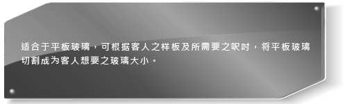 适合于平板玻璃，可根据客人之样板及所需要之尺吋，将平板玻璃切割成为客人想要之玻璃大小。